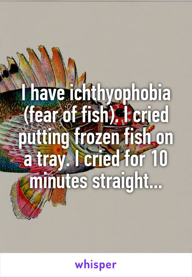 I have ichthyophobia (fear of fish). I cried putting frozen fish on a tray. I cried for 10 minutes straight...