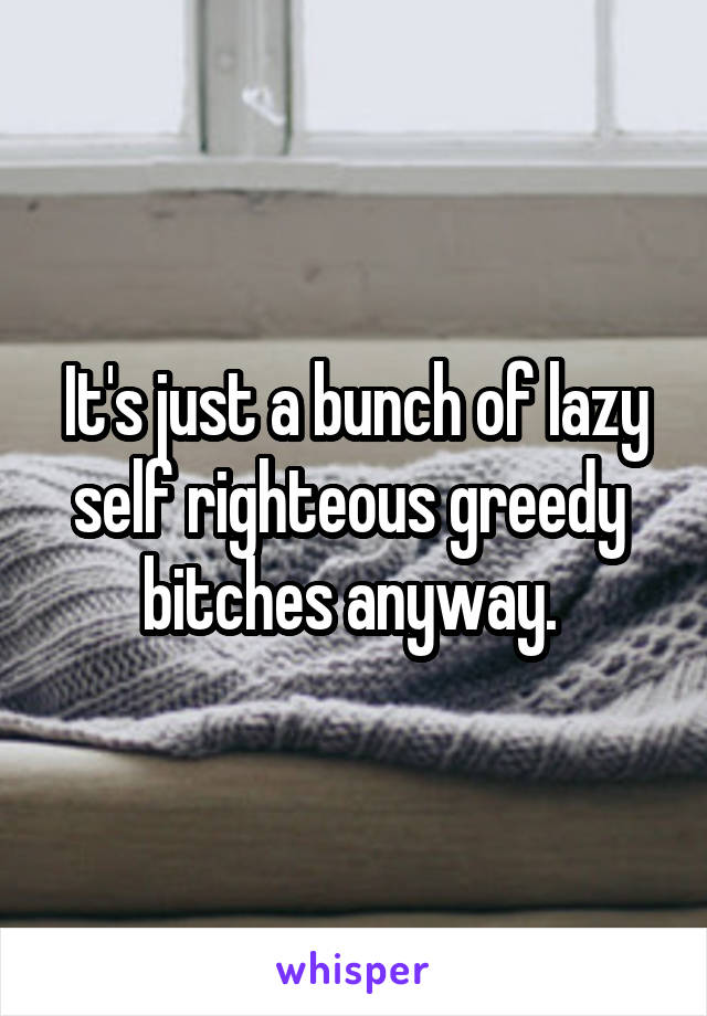 It's just a bunch of lazy self righteous greedy  bitches anyway. 