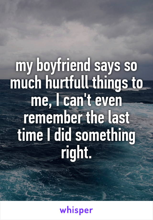 my boyfriend says so much hurtfull things to me, I can't even remember the last time I did something right.