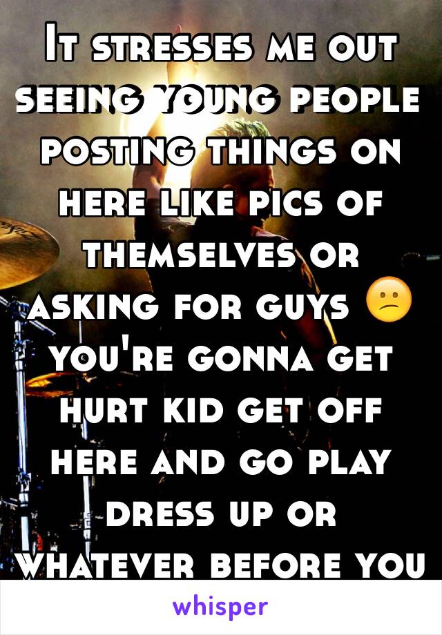 It stresses me out seeing young people posting things on here like pics of themselves or asking for guys 😕 you're gonna get hurt kid get off here and go play dress up or whatever before you get hurt