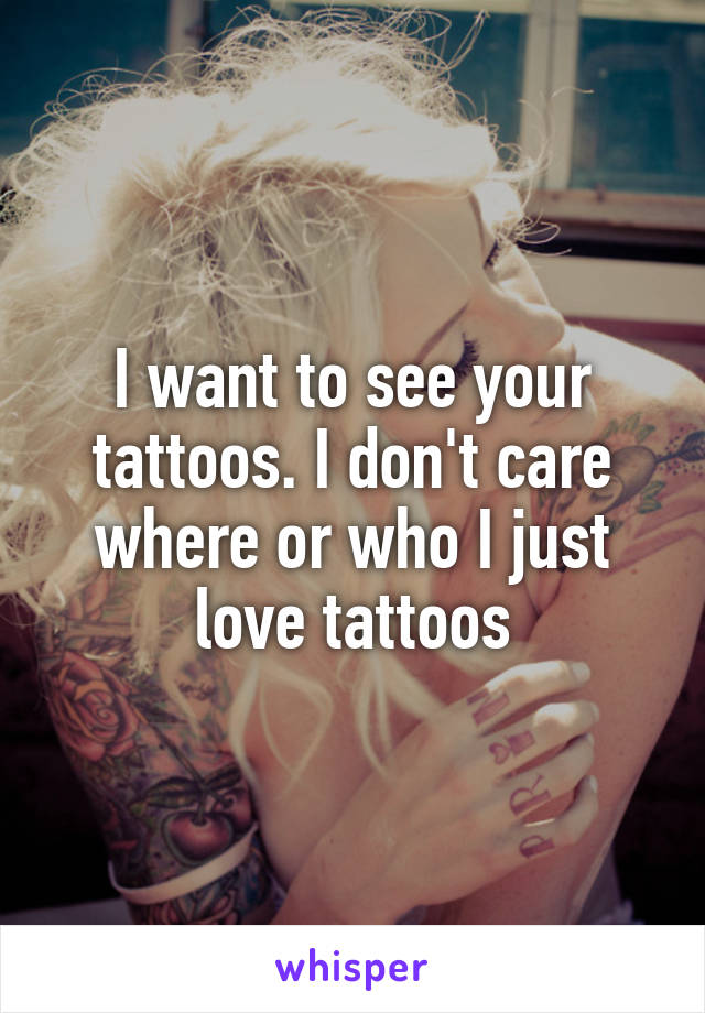 I want to see your tattoos. I don't care where or who I just love tattoos