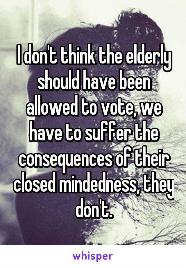 I don't think the elderly should have been allowed to vote, we have to suffer the consequences of their closed mindedness, they don't.