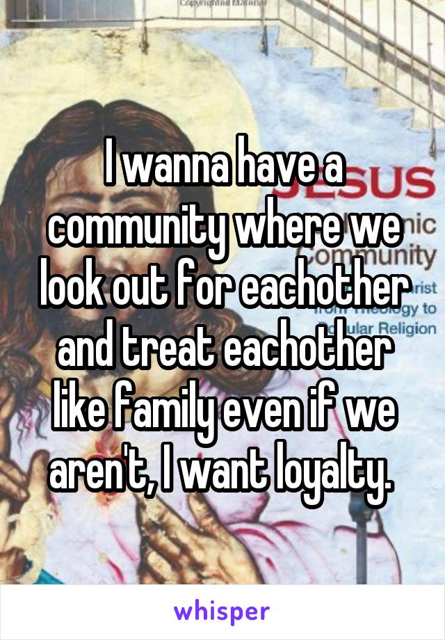 I wanna have a community where we look out for eachother and treat eachother like family even if we aren't, I want loyalty. 