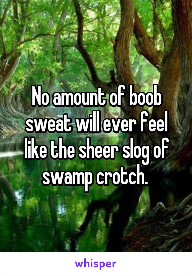 No amount of boob sweat will ever feel like the sheer slog of swamp crotch. 