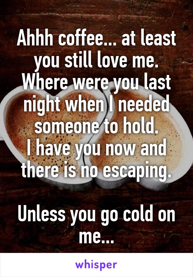 Ahhh coffee... at least you still love me. Where were you last night when I needed someone to hold.
I have you now and there is no escaping.
 
Unless you go cold on me...