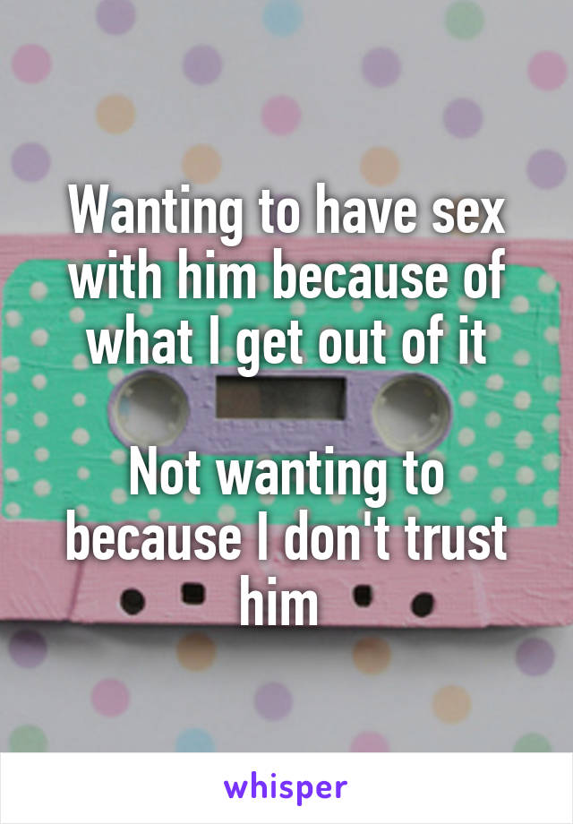 Wanting to have sex with him because of what I get out of it

Not wanting to because I don't trust him 