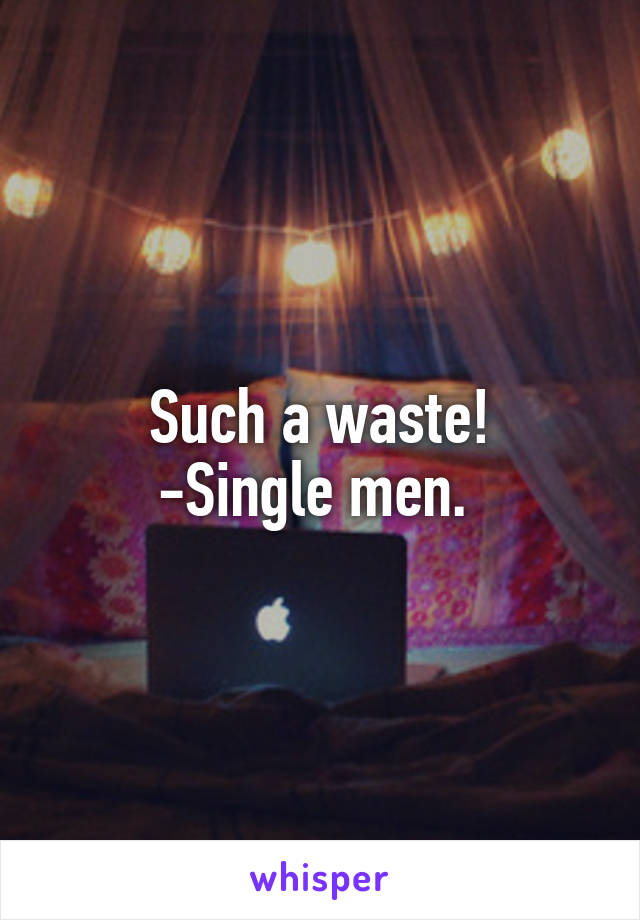 Such a waste!
-Single men. 