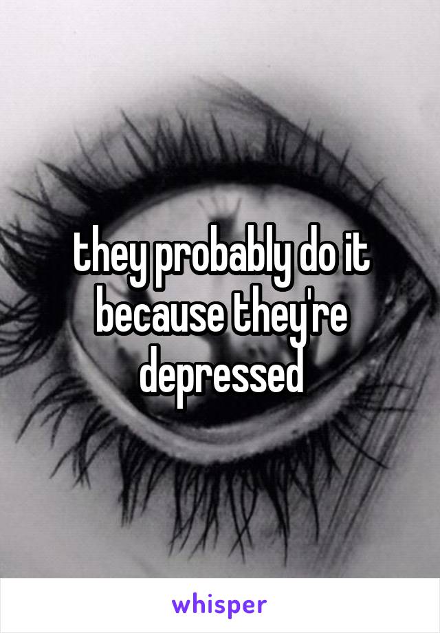 they probably do it because they're depressed