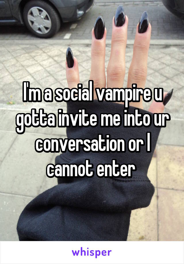 I'm a social vampire u gotta invite me into ur conversation or I cannot enter 