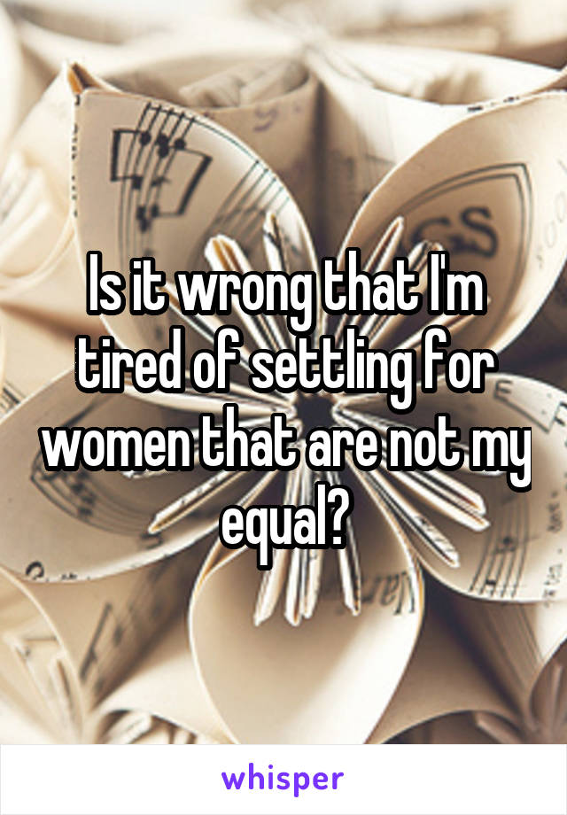 Is it wrong that I'm tired of settling for women that are not my equal?
