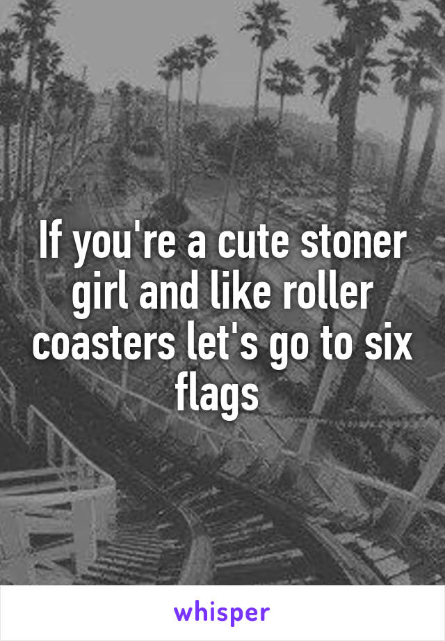 If you're a cute stoner girl and like roller coasters let's go to six flags 