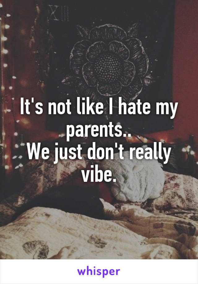 It's not like I hate my parents..
We just don't really vibe.