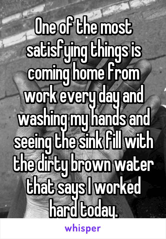 One of the most satisfying things is coming home from work every day and washing my hands and seeing the sink fill with the dirty brown water that says I worked hard today.