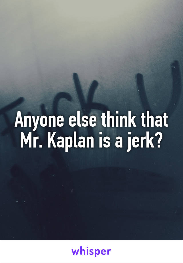 Anyone else think that Mr. Kaplan is a jerk?