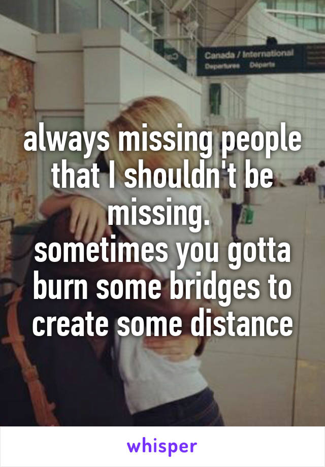 always missing people that I shouldn't be missing. 
sometimes you gotta burn some bridges to create some distance