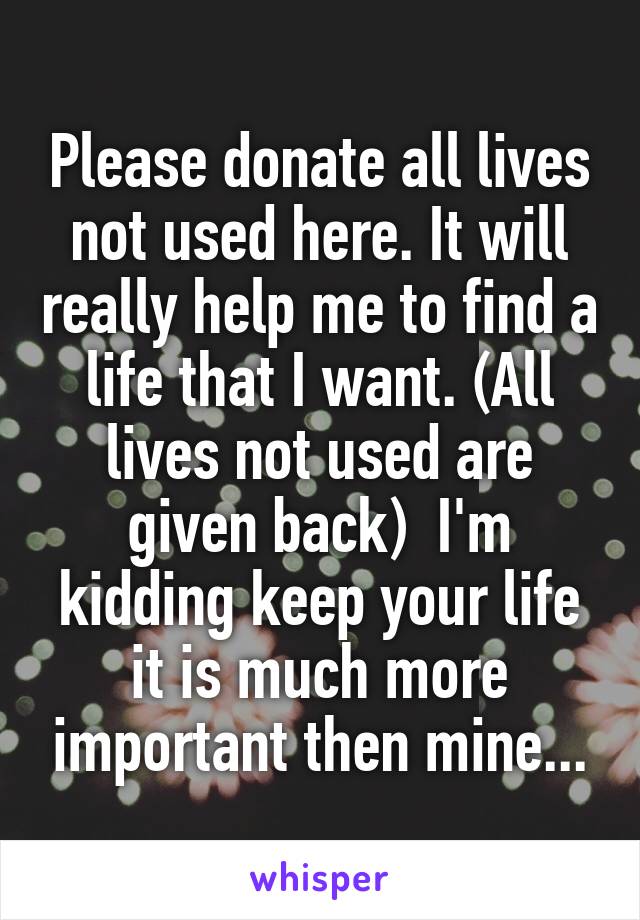 Please donate all lives not used here. It will really help me to find a life that I want. (All lives not used are given back)  I'm kidding keep your life it is much more important then mine...