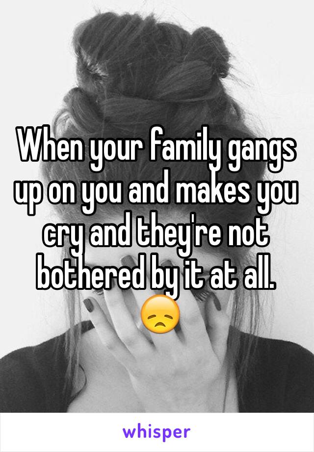 When your family gangs up on you and makes you cry and they're not bothered by it at all.
 😞