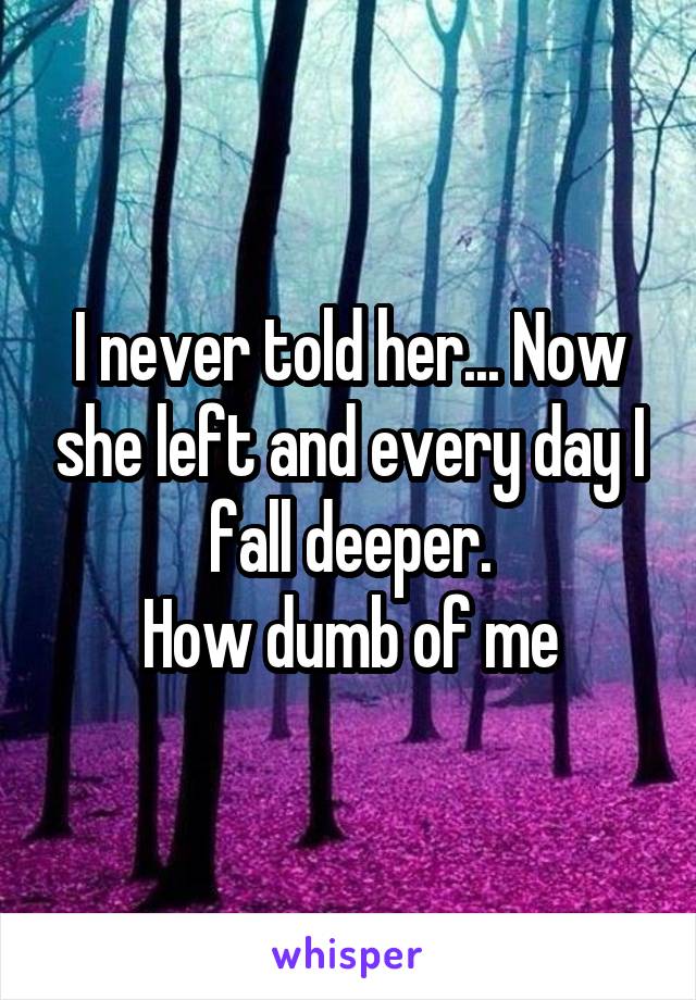 I never told her... Now she left and every day I fall deeper.
How dumb of me