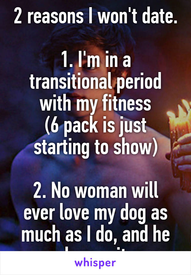 2 reasons I won't date.

1. I'm in a transitional period with my fitness
(6 pack is just starting to show)

2. No woman will ever love my dog as much as I do, and he knows it