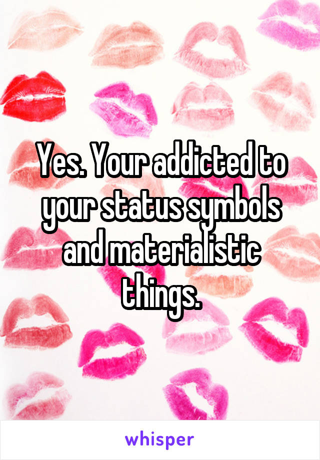 Yes. Your addicted to your status symbols and materialistic things.