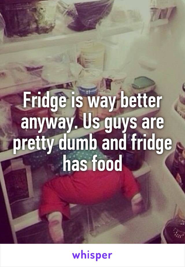 Fridge is way better anyway. Us guys are pretty dumb and fridge has food