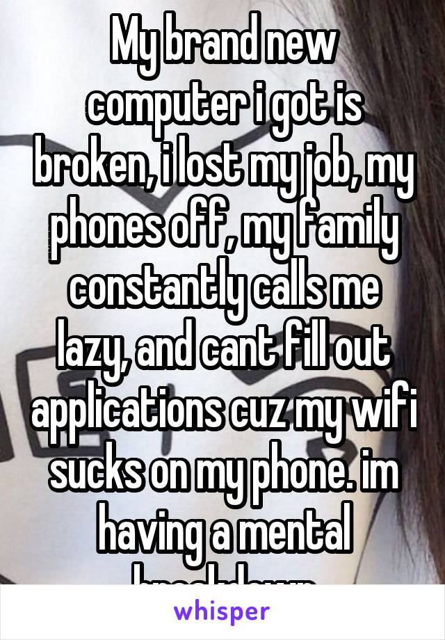 My brand new computer i got is broken, i lost my job, my phones off, my family constantly calls me lazy, and cant fill out applications cuz my wifi sucks on my phone. im having a mental breakdown