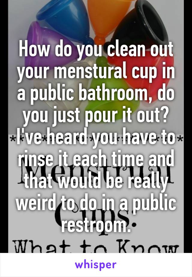 How do you clean out your menstural cup in a public bathroom, do you just pour it out? I've heard you have to rinse it each time and that would be really weird to do in a public restroom.