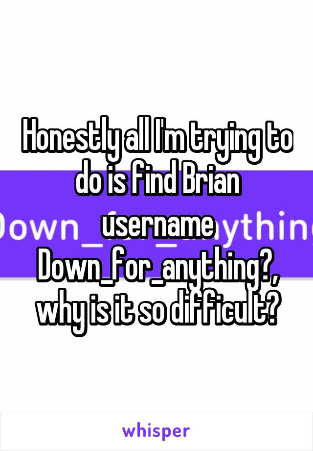 Honestly all I'm trying to do is find Brian username Down_for_anything?, why is it so difficult?