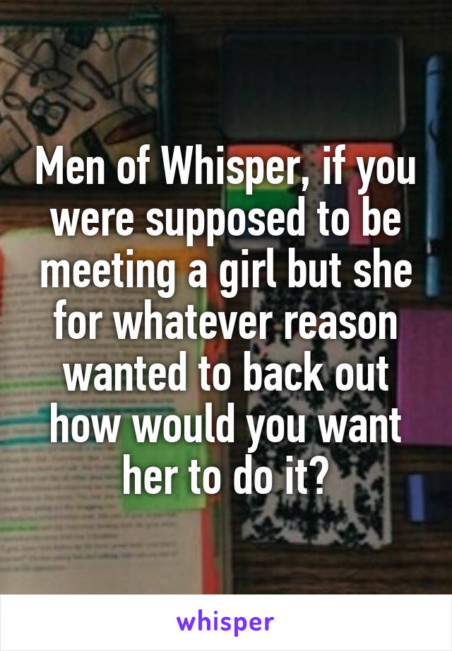 Men of Whisper, if you were supposed to be meeting a girl but she for whatever reason wanted to back out how would you want her to do it?