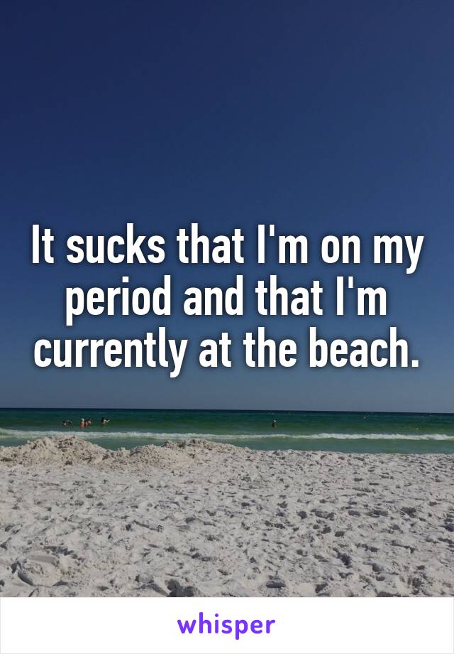 It sucks that I'm on my period and that I'm currently at the beach. 