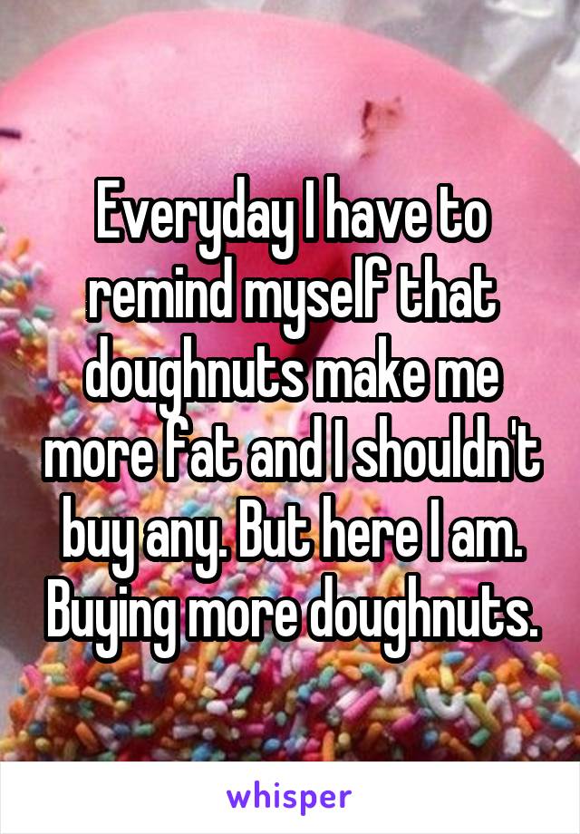 Everyday I have to remind myself that doughnuts make me more fat and I shouldn't buy any. But here I am. Buying more doughnuts.