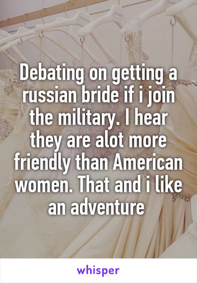 Debating on getting a russian bride if i join the military. I hear they are alot more friendly than American women. That and i like an adventure 