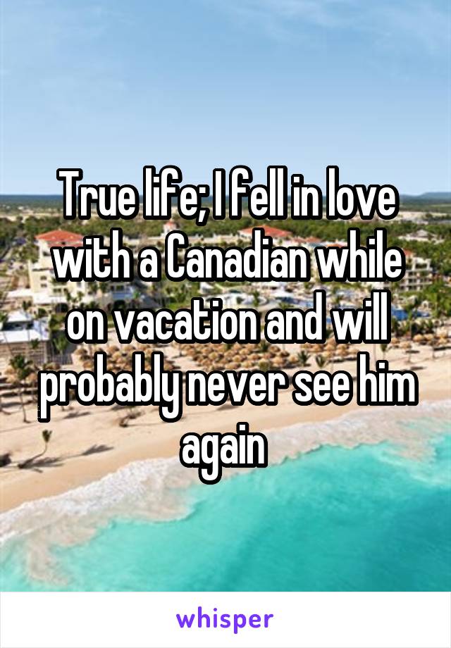 True life; I fell in love with a Canadian while on vacation and will probably never see him again 