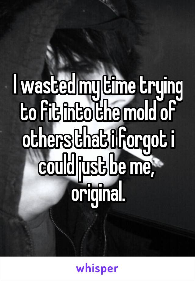 I wasted my time trying to fit into the mold of others that i forgot i could just be me,  original.