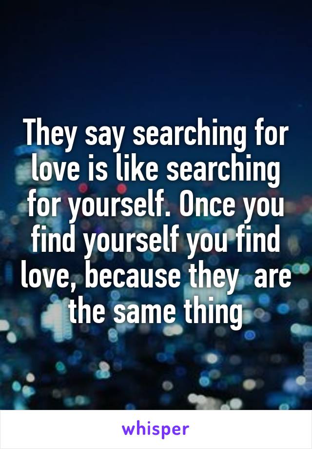They say searching for love is like searching for yourself. Once you find yourself you find love, because they  are the same thing