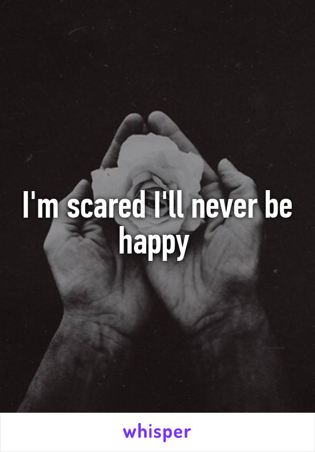 I'm scared I'll never be happy 