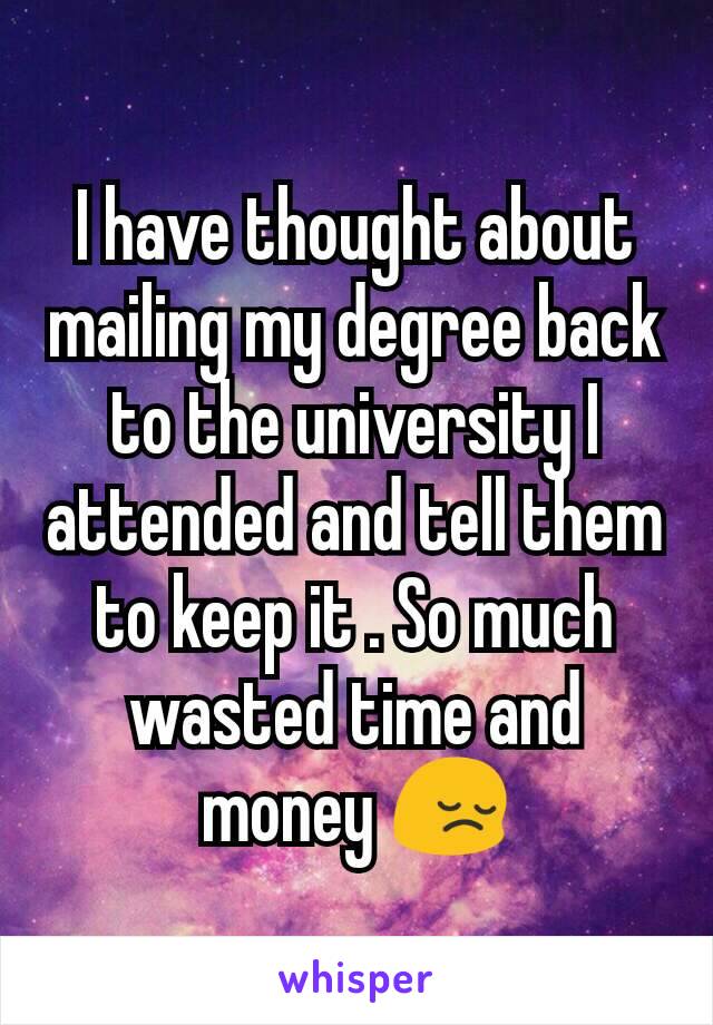 I have thought about mailing my degree back to the university I attended and tell them to keep it . So much wasted time and money 😔