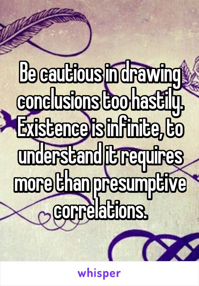 Be cautious in drawing conclusions too hastily. Existence is infinite, to understand it requires more than presumptive correlations.