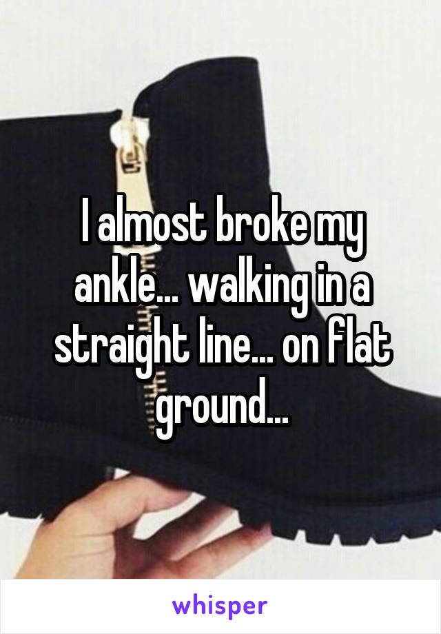 I almost broke my ankle... walking in a straight line... on flat ground...