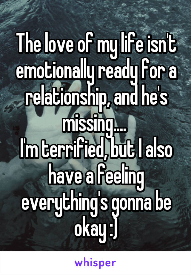 The love of my life isn't emotionally ready for a relationship, and he's missing.... 
I'm terrified, but I also have a feeling everything's gonna be okay :)