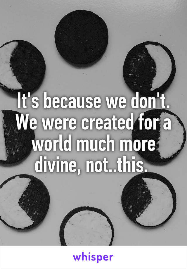It's because we don't. We were created for a world much more divine, not..this. 
