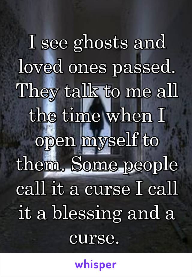 I see ghosts and loved ones passed. They talk to me all the time when I open myself to them. Some people call it a curse I call it a blessing and a curse. 