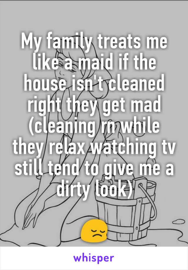 My family treats me like a maid if the house isn't cleaned right they get mad (cleaning rn while they relax watching tv still tend to give me a dirty look)

😔