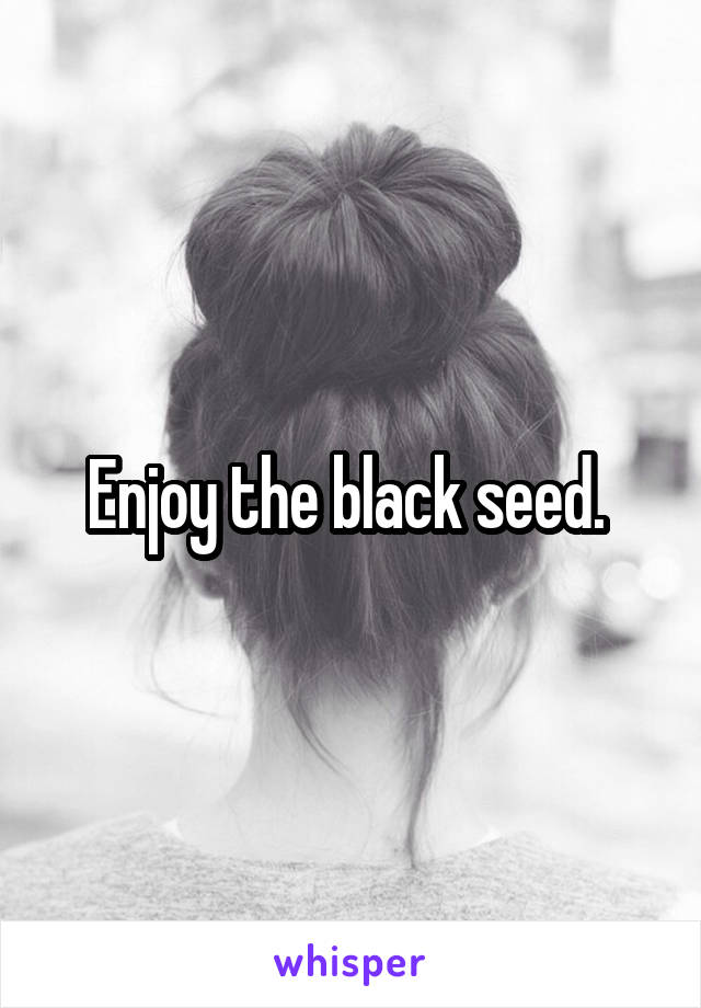 Enjoy the black seed. 