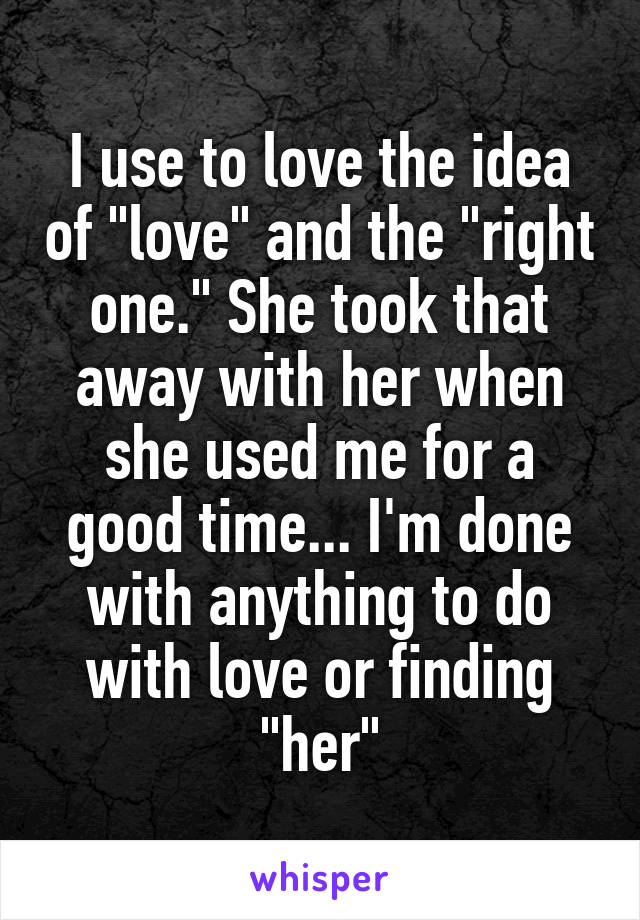I use to love the idea of "love" and the "right one." She took that away with her when she used me for a good time... I'm done with anything to do with love or finding "her"