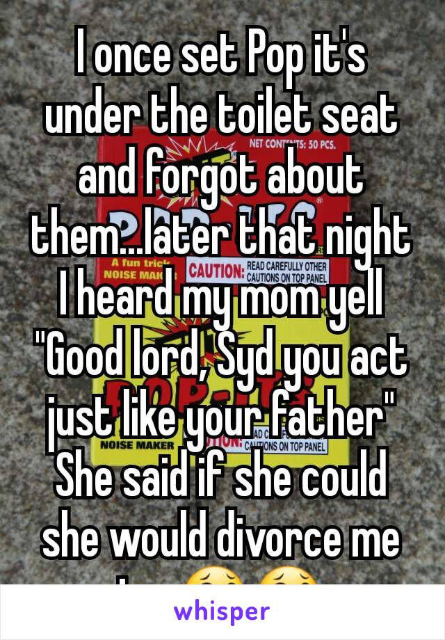 I once set Pop it's under the toilet seat and forgot about them...later that night I heard my mom yell "Good lord, Syd you act just like your father" She said if she could she would divorce me too😂😂