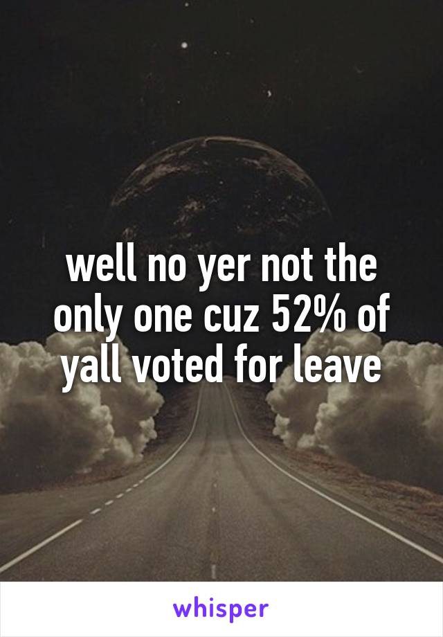 well no yer not the only one cuz 52% of yall voted for leave