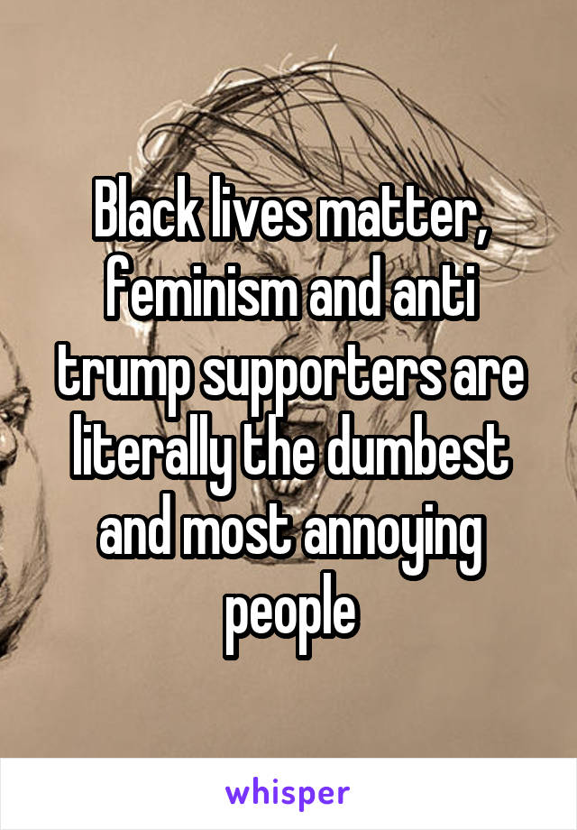 Black lives matter, feminism and anti trump supporters are literally the dumbest and most annoying people
