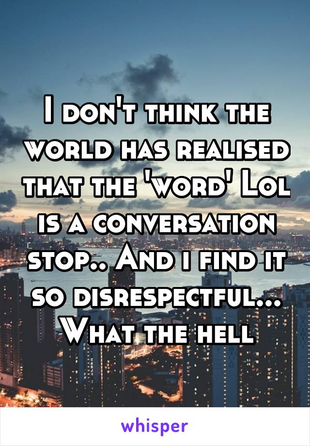I don't think the world has realised that the 'word' Lol is a conversation stop.. And i find it so disrespectful... What the hell