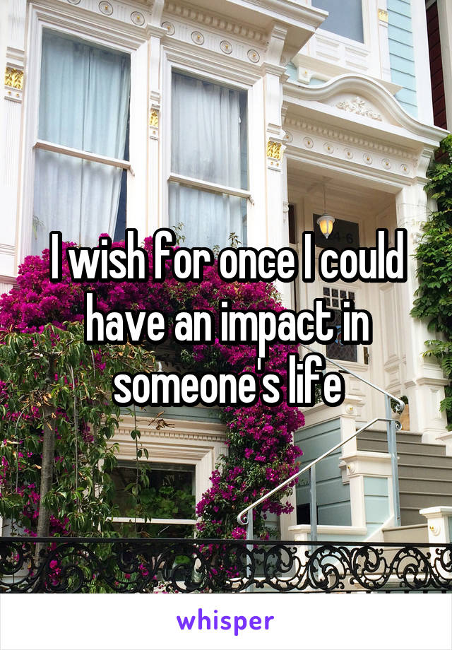 I wish for once I could have an impact in someone's life